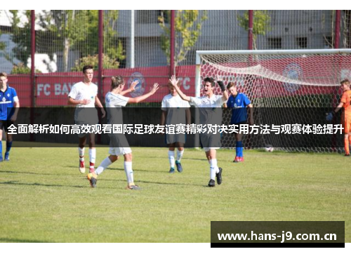 全面解析如何高效观看国际足球友谊赛精彩对决实用方法与观赛体验提升